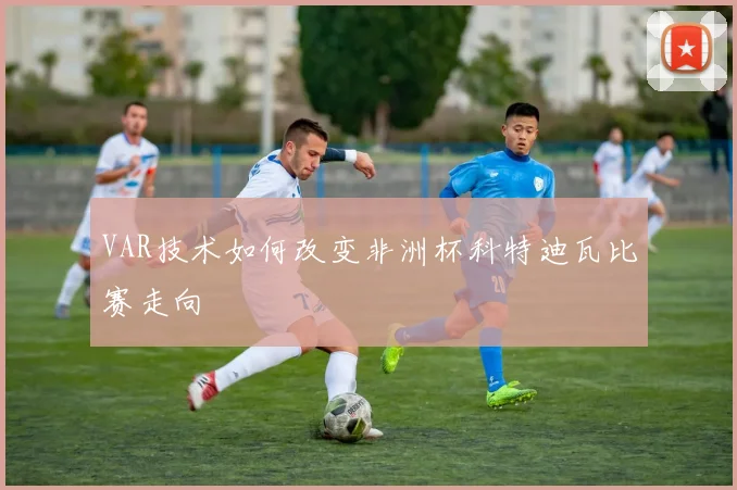 VAR技术如何改变非洲杯科特迪瓦比赛走向