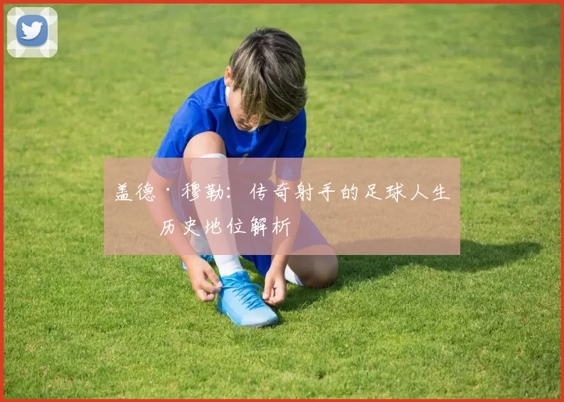 盖德·穆勒：传奇射手的足球人生与历史地位解析