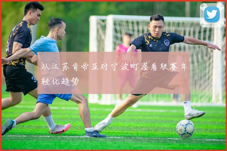 从江苏肯帝亚对宁波町渥看联赛年轻化趋势