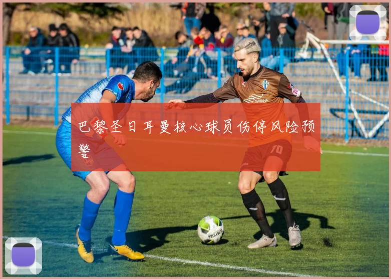 巴黎圣日耳曼核心球员伤停风险预警