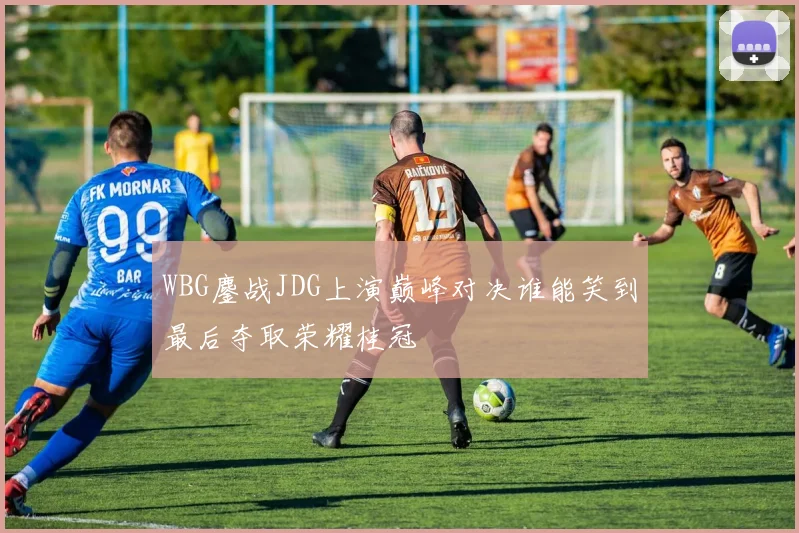 WBG鏖战JDG上演巅峰对决谁能笑到最后夺取荣耀桂冠