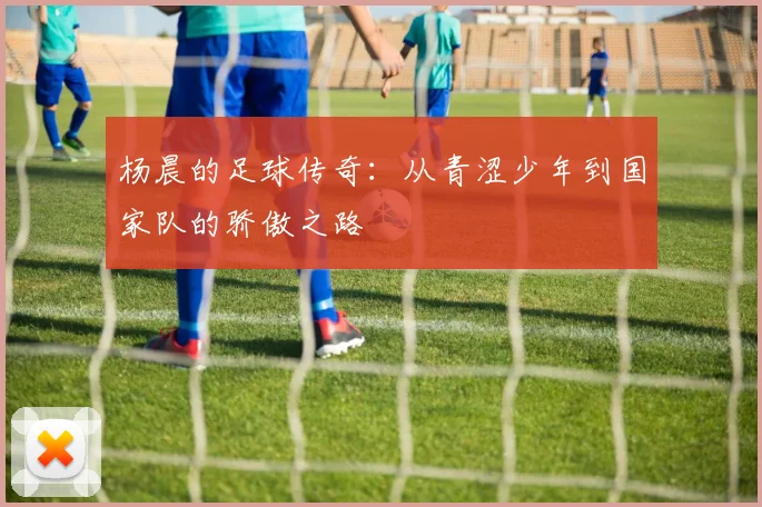 杨晨的足球传奇：从青涩少年到国家队的骄傲之路