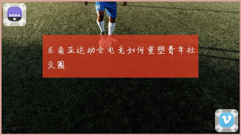 东南亚运动会电竞如何重塑青年社交圈