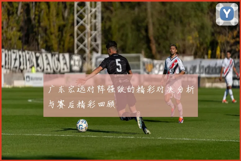 广东宏远对阵强敌的精彩对决分析与赛后精彩回顾