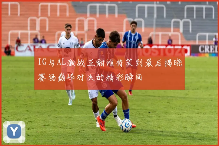 IG与AL激战正酣谁将笑到最后揭晓赛场巅峰对决的精彩瞬间