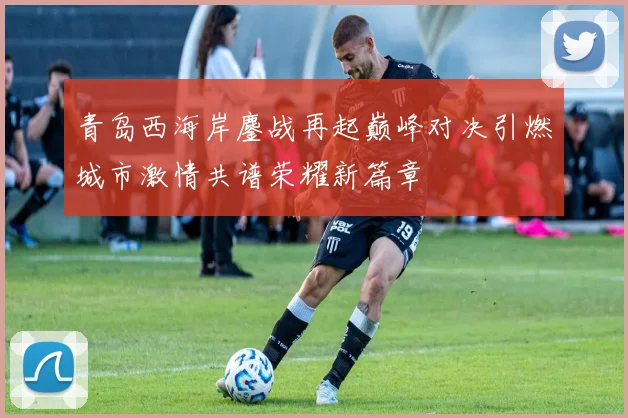 青岛西海岸鏖战再起巅峰对决引燃城市激情共谱荣耀新篇章