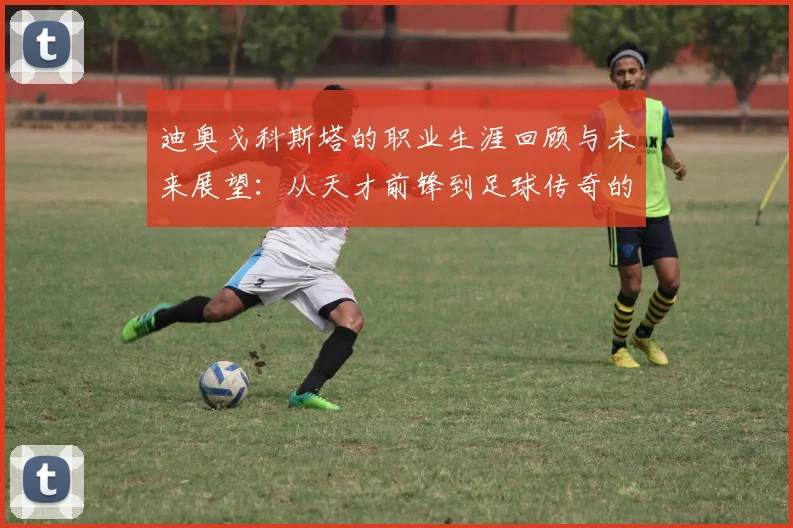 迪奥戈科斯塔的职业生涯回顾与未来展望：从天才前锋到足球传奇的蜕变之路