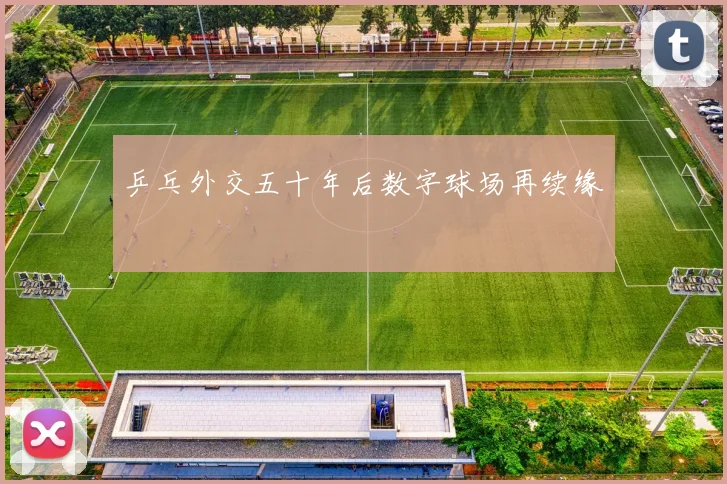 乒乓外交五十年后数字球场再续缘