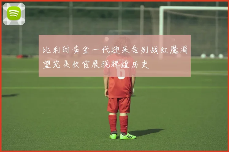 比利时黄金一代迎来告别战红魔渴望完美收官展现辉煌历史