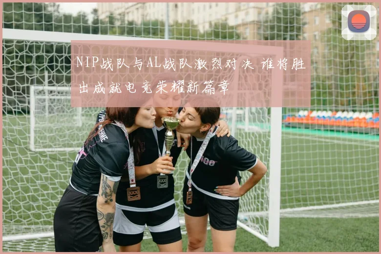 NIP战队与AL战队激烈对决 谁将胜出成就电竞荣耀新篇章