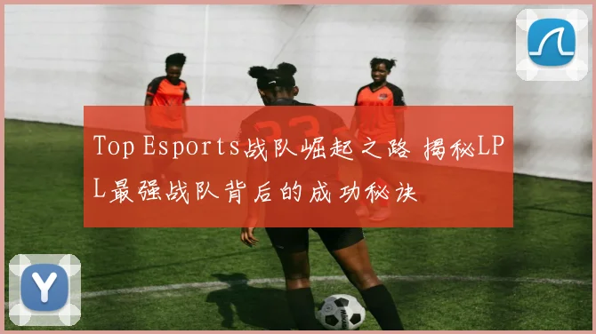 Top Esports战队崛起之路 揭秘LPL最强战队背后的成功秘诀