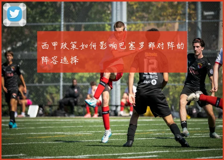 西甲政策如何影响巴塞罗那对阵的阵容选择